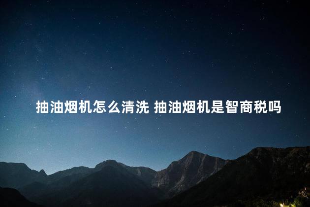 抽油烟机怎么清洗 抽油烟机是智商税吗